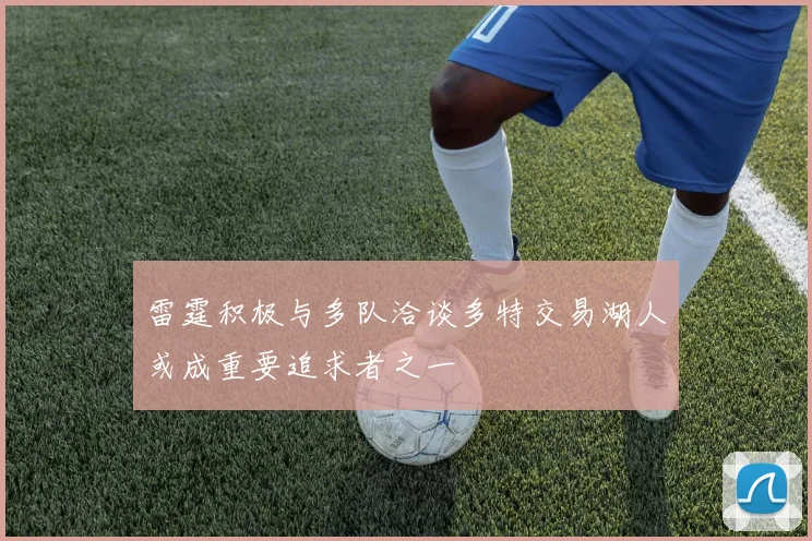 雷霆积极与多队洽谈多特交易湖人或成重要追求者之一