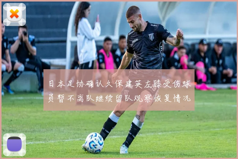 日本足协确认久保建英左膝受伤球员暂不离队继续留队观察恢复情况