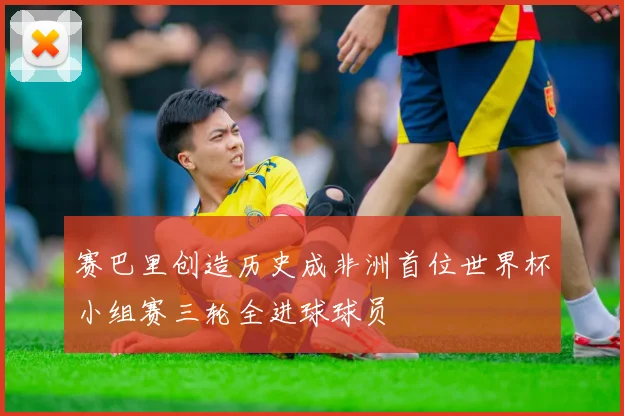 赛巴里创造历史成非洲首位世界杯小组赛三轮全进球球员