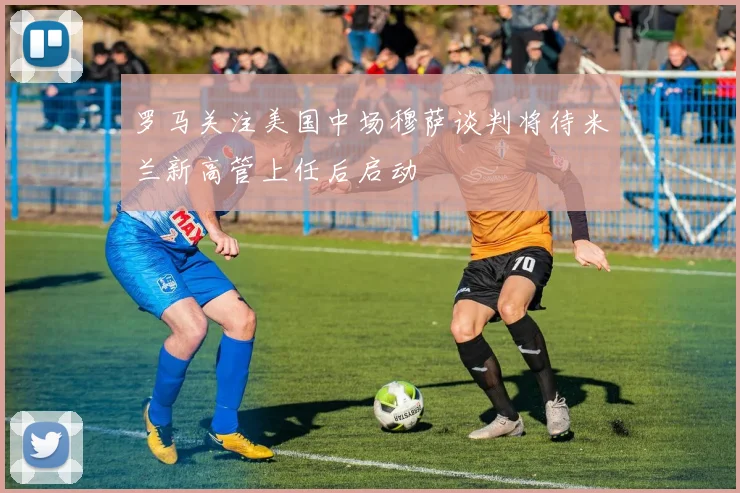 罗马关注美国中场穆萨谈判将待米兰新高管上任后启动