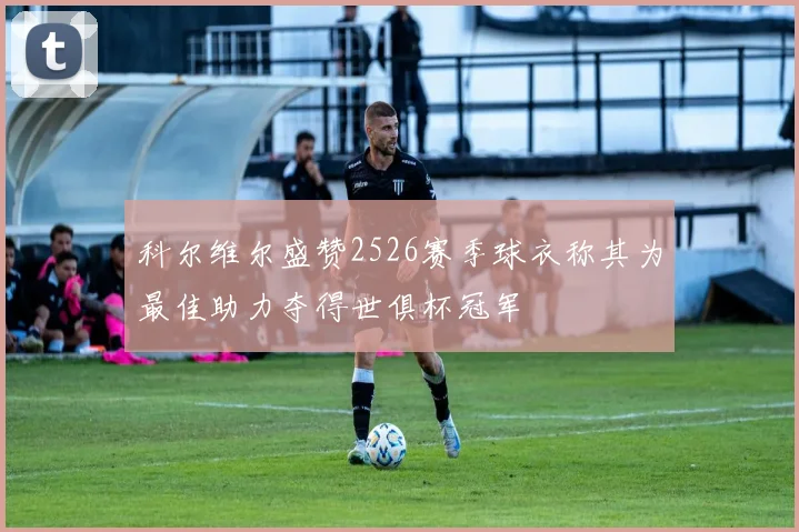 科尔维尔盛赞2526赛季球衣称其为最佳助力夺得世俱杯冠军