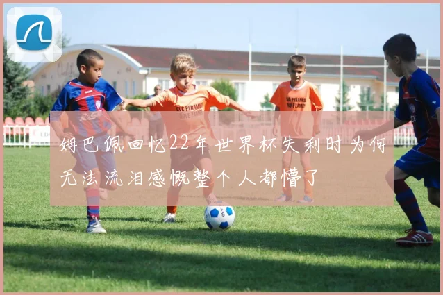 姆巴佩回忆22年世界杯失利时为何无法流泪感慨整个人都懵了