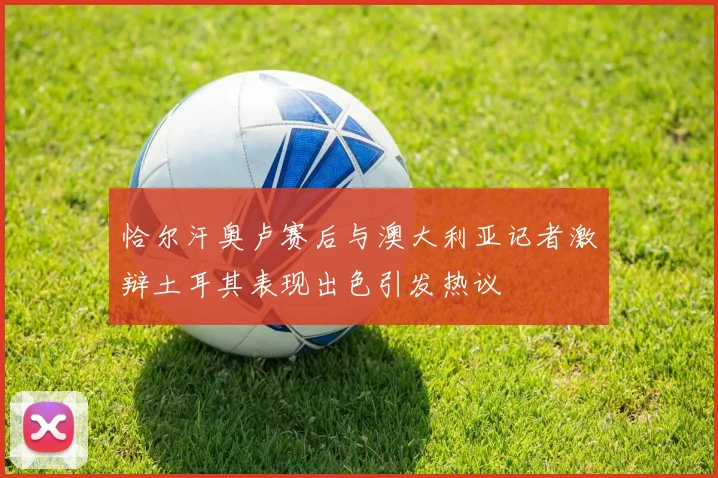 恰尔汗奥卢赛后与澳大利亚记者激辩土耳其表现出色引发热议