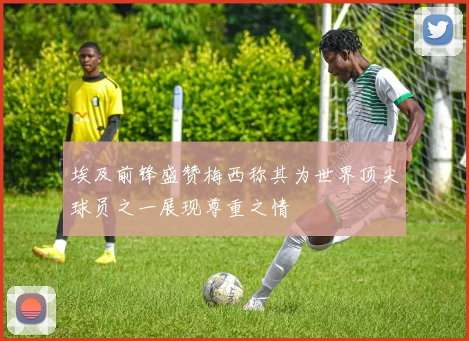 埃及前锋盛赞梅西称其为世界顶尖球员之一展现尊重之情