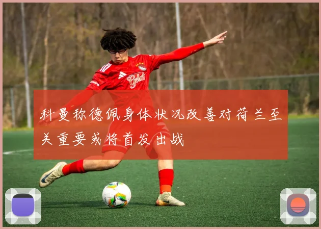 科曼称德佩身体状况改善对荷兰至关重要或将首发出战