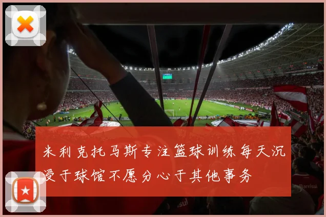 米利克托马斯专注篮球训练每天沉浸于球馆不愿分心于其他事务