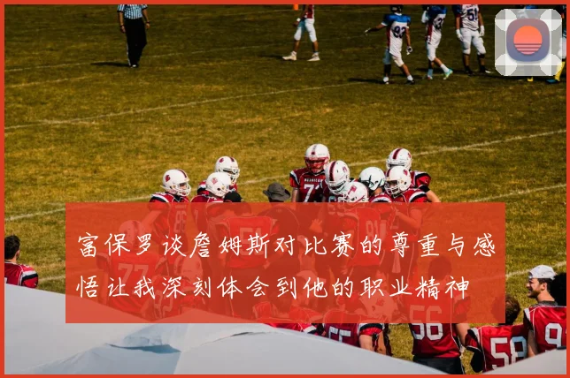 富保罗谈詹姆斯对比赛的尊重与感悟让我深刻体会到他的职业精神