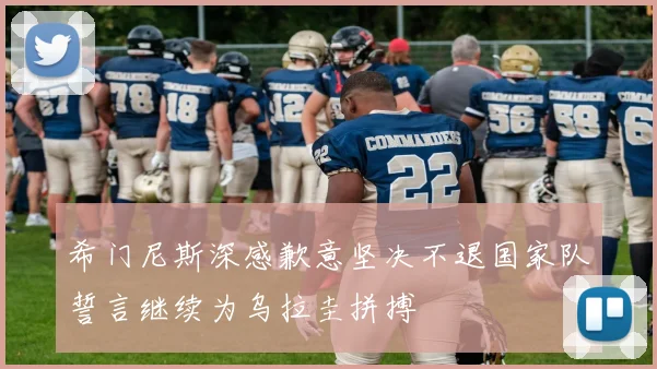 希门尼斯深感歉意坚决不退国家队誓言继续为乌拉圭拼搏