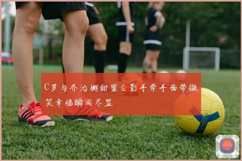 C罗与乔治娜甜蜜合影手牵手面带微笑幸福瞬间尽显