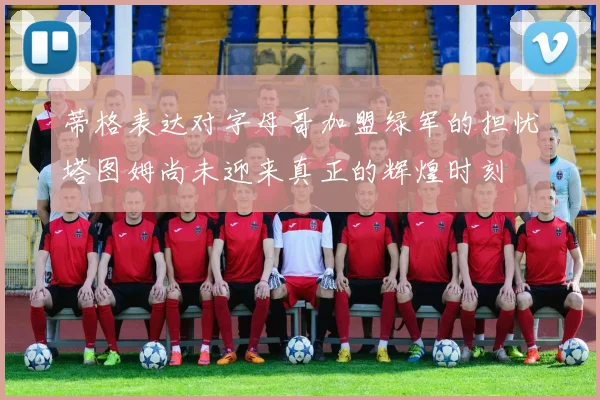蒂格表达对字母哥加盟绿军的担忧塔图姆尚未迎来真正的辉煌时刻