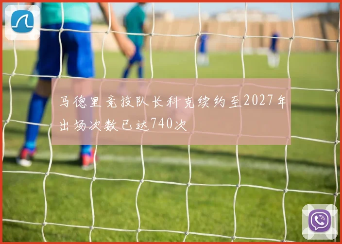 马德里竞技队长科克续约至2027年出场次数已达740次