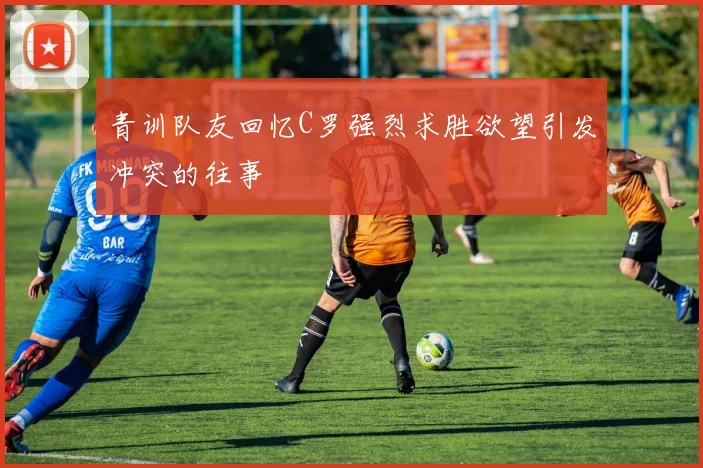 青训队友回忆C罗强烈求胜欲望引发冲突的往事